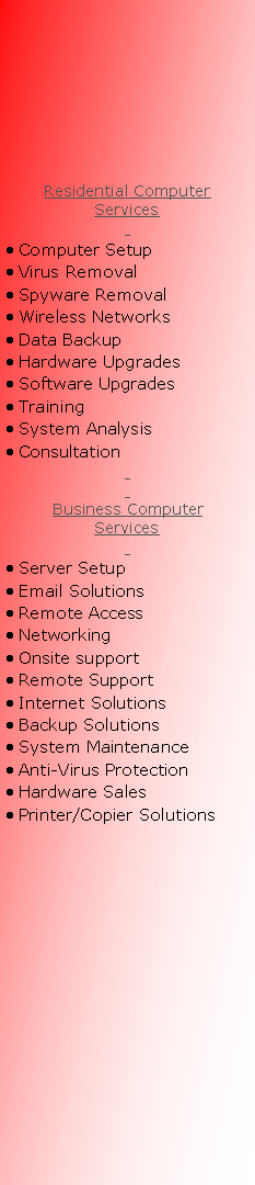 Text Box:       Residential ComputerServices  Computer Setup Virus Removal Spyware Removal Wireless Networks Data Backup Hardware Upgrades Software Upgrades Training System Analysis Consultation  Business ComputerServices  Server Setup Email Solutions Remote Access Networking Onsite support Remote Support Internet Solutions Backup Solutions System Maintenance Anti-Virus Protection Hardware Sales Printer/Copier Solutions